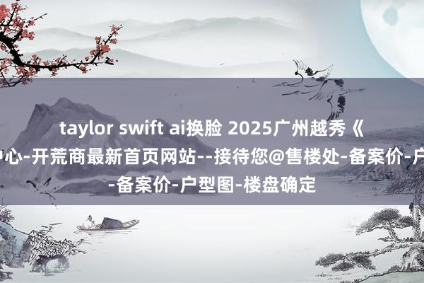 taylor swift ai换脸 2025广州越秀《云瀚府》营销中心-开荒商最新首页网站--接待您@售楼处-备案价-户型图-楼盘确定