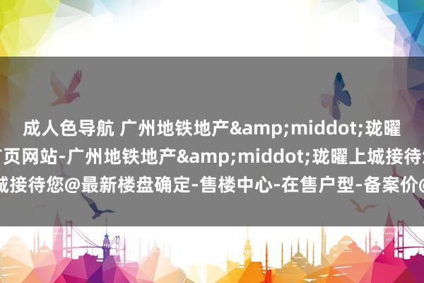 成人色导航 广州地铁地产&middot;珑曜上城(营销中心)2025首页网站-广州地铁地产&middot;珑曜上城接待您@最新楼盘确定-售楼中心-在售户型-备案价@24小时(职业热线)