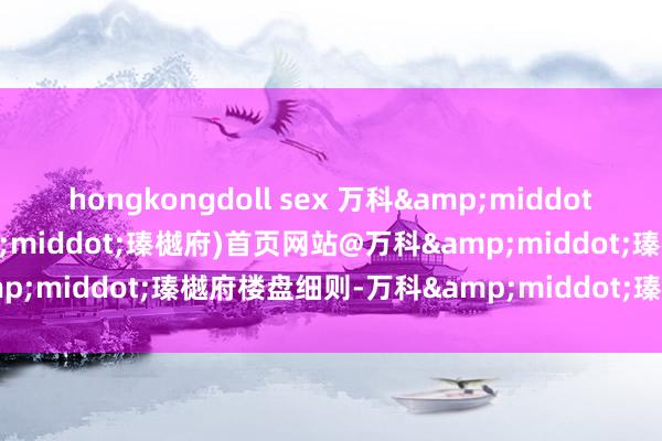 hongkongdoll sex 万科&middot;瑧樾府(2025万科&middot;瑧樾府)首页网站@万科&middot;瑧樾府楼盘细则-万科&middot;瑧樾府户型配套