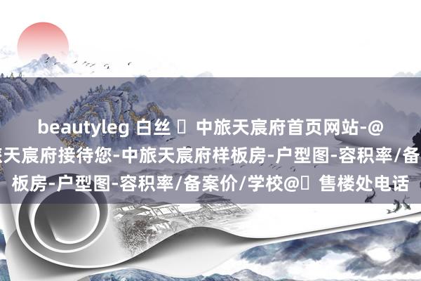 beautyleg 白丝 ☏中旅天宸府首页网站-@中旅天宸府售楼中心-中旅天宸府接待您-中旅天宸府样板房-户型图-容积率/备案价/学校@☏售楼处电话
