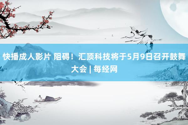 快播成人影片 阻碍！汇顶科技将于5月9日召开鼓舞大会 | 每经网