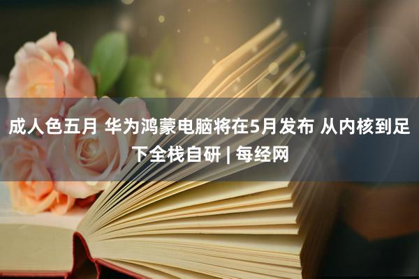 成人色五月 华为鸿蒙电脑将在5月发布 从内核到足下全栈自研 | 每经网