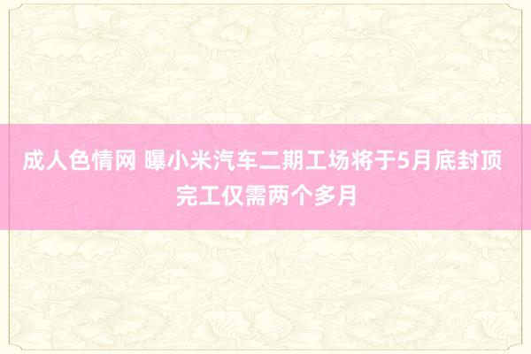 成人色情网 曝小米汽车二期工场将于5月底封顶 完工仅需两个多月