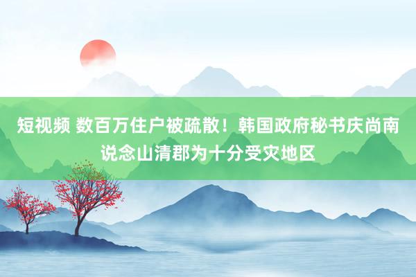 短视频 数百万住户被疏散！韩国政府秘书庆尚南说念山清郡为十分受灾地区