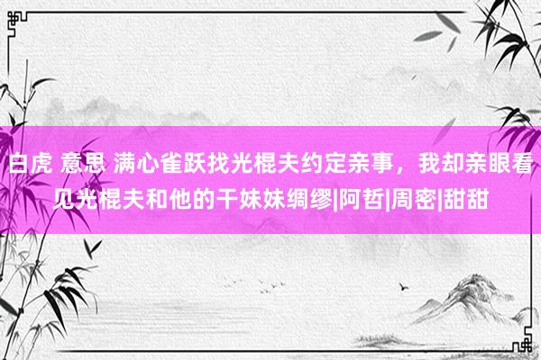 白虎 意思 满心雀跃找光棍夫约定亲事，我却亲眼看见光棍夫和他的干妹妹绸缪|阿哲|周密|甜甜