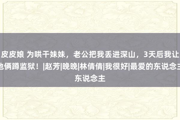 皮皮娘 为哄干妹妹，老公把我丢进深山，3天后我让他俩蹲监狱！|赵芳|晚晚|林倩倩|我很好|最爱的东说念主