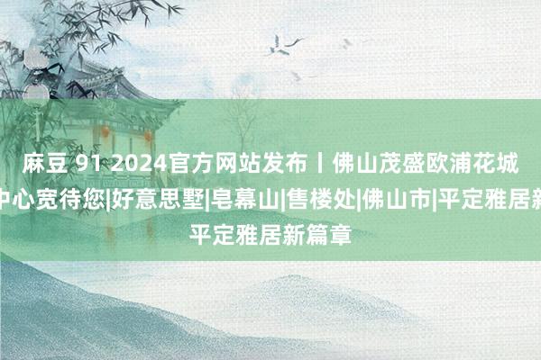 麻豆 91 2024官方网站发布丨佛山茂盛欧浦花城售楼中心宽待您|好意思墅|皂幕山|售楼处|佛山市|平定雅居新篇章