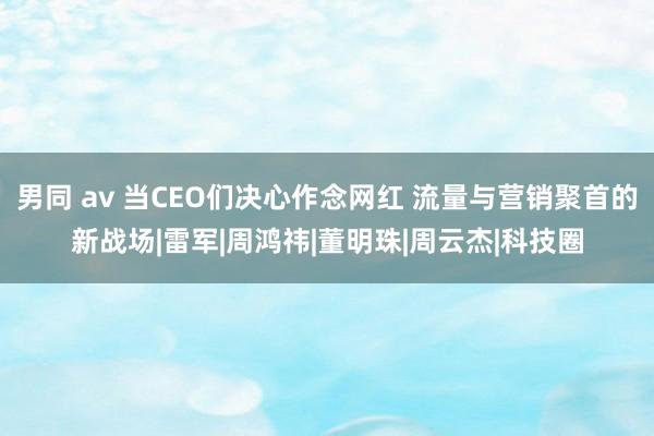 男同 av 当CEO们决心作念网红 流量与营销聚首的新战场|雷军|周鸿祎|董明珠|周云杰|科技圈