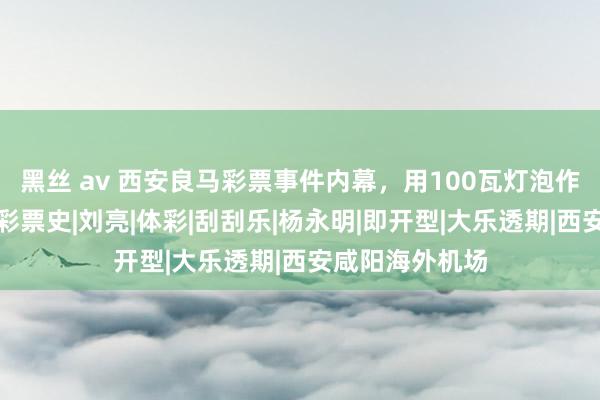 黑丝 av 西安良马彩票事件内幕，用100瓦灯泡作案，变调中国彩票史|刘亮|体彩|刮刮乐|杨永明|即开型|大乐透期|西安咸阳海外机场