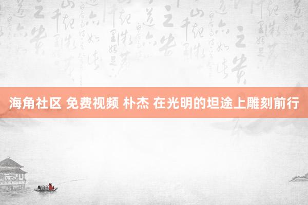 海角社区 免费视频 朴杰 在光明的坦途上雕刻前行