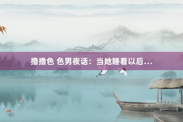 撸撸色 色男夜话：当她睡着以后…