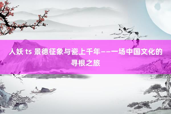人妖 ts 景德征象与瓷上千年——一场中国文化的寻根之旅