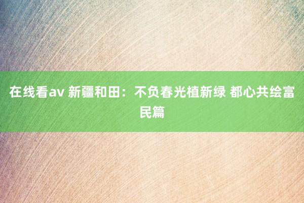 在线看av 新疆和田：不负春光植新绿 都心共绘富民篇