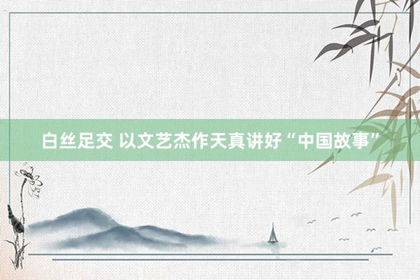 白丝足交 以文艺杰作天真讲好“中国故事”