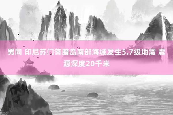 男同 印尼苏门答腊岛南部海域发生5.7级地震 震源深度20千米