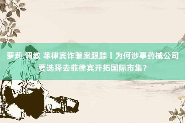 萝莉 调教 菲律宾诈骗案跟踪丨为何涉事药械公司要选择去菲律宾开拓国际市集？