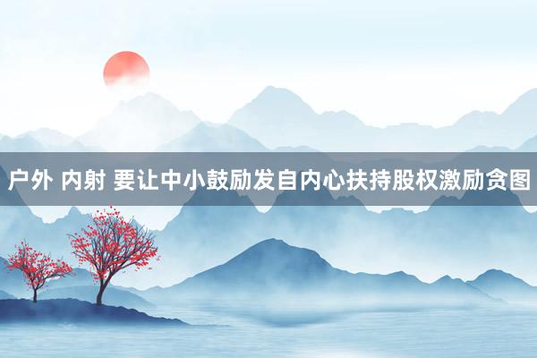 户外 内射 要让中小鼓励发自内心扶持股权激励贪图