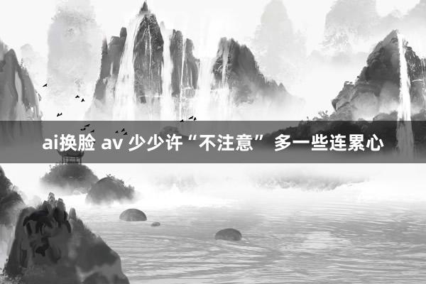 ai换脸 av 少少许“不注意” 多一些连累心