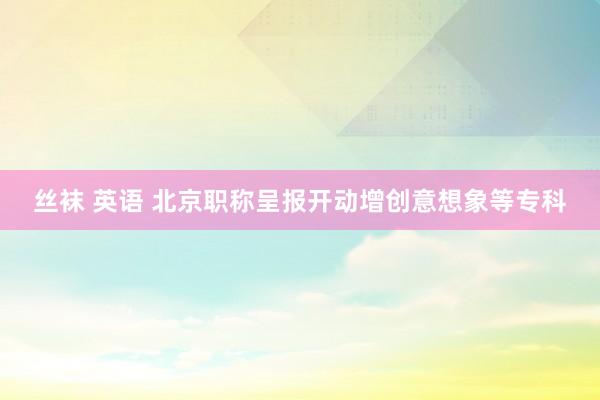 丝袜 英语 北京职称呈报开动增创意想象等专科