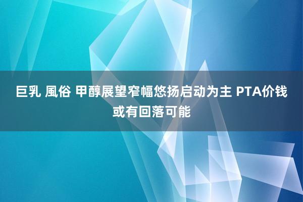巨乳 風俗 甲醇展望窄幅悠扬启动为主 PTA价钱或有回落可能