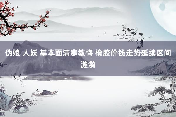 伪娘 人妖 基本面清寒教悔 橡胶价钱走势延续区间涟漪