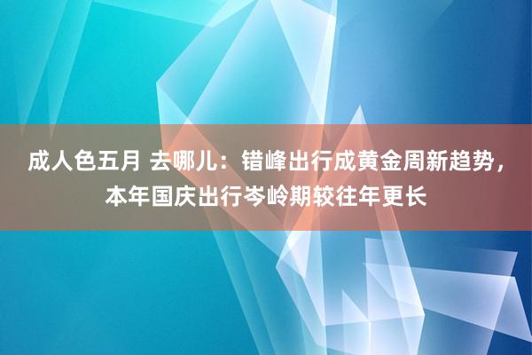 成人色五月 去哪儿：错峰出行成黄金周新趋势，本年国庆出行岑岭期较往年更长
