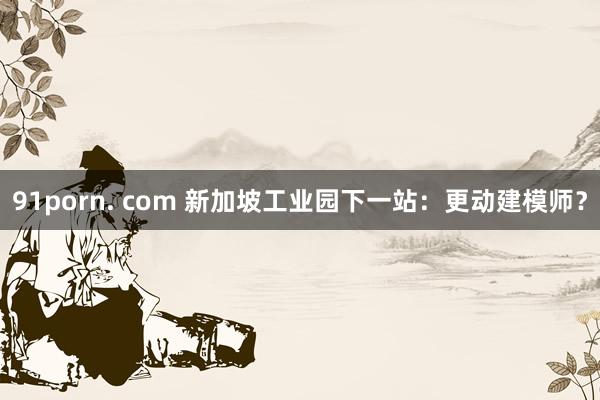 91porn. com 新加坡工业园下一站：更动建模师？