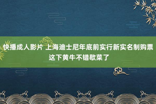 快播成人影片 上海迪士尼年底前实行新实名制购票 这下黄牛不错歇菜了