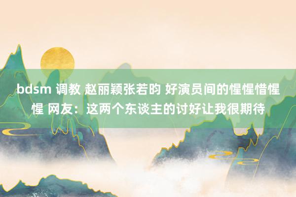 bdsm 调教 赵丽颖张若昀 好演员间的惺惺惜惺惺 网友：这两个东谈主的讨好让我很期待