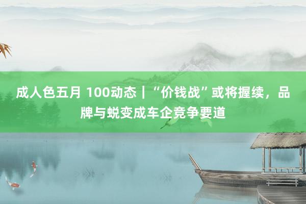 成人色五月 100动态｜“价钱战”或将握续，品牌与蜕变成车企竞争要道
