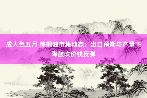 成人色五月 棕榈油市集动态：出口预期与产量下降鼓吹价钱反弹