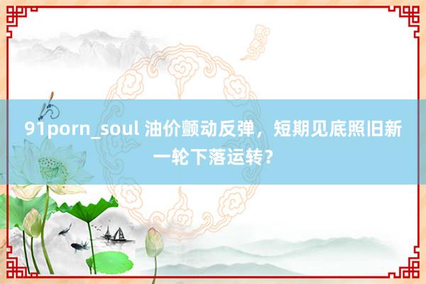 91porn_soul 油价颤动反弹，短期见底照旧新一轮下落运转？