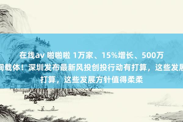 在线av 啪啪啦 1万家、15%增长、500万闲居米产业空间载体！深圳发布最新风投创投行动有打算，这些发展方针值得柔柔