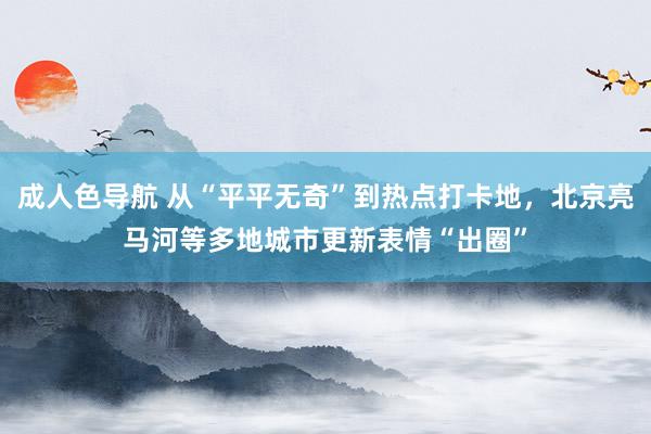 成人色导航 从“平平无奇”到热点打卡地，北京亮马河等多地城市更新表情“出圈”