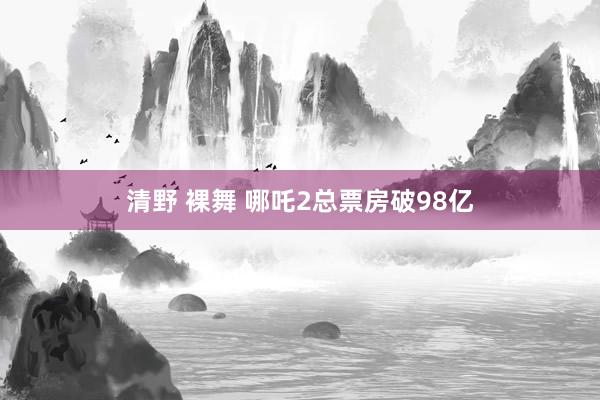 清野 裸舞 哪吒2总票房破98亿