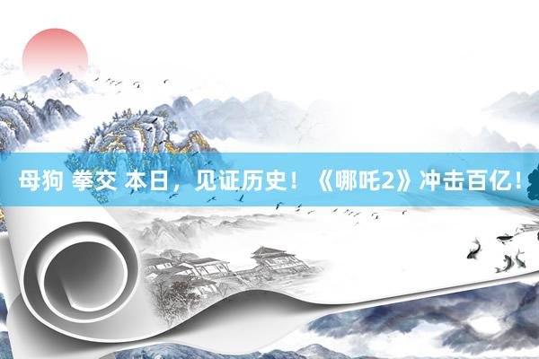 母狗 拳交 本日，见证历史！《哪吒2》冲击百亿！