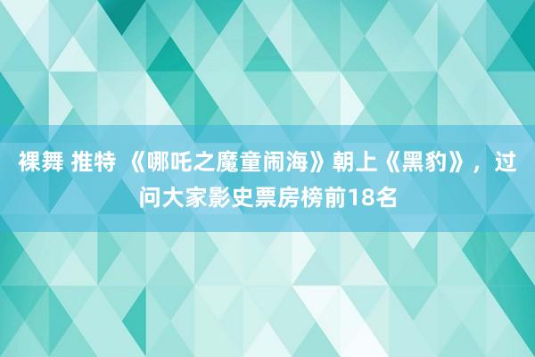 裸舞 推特 《哪吒之魔童闹海》朝上《黑豹》，过问大家影史票房榜前18名