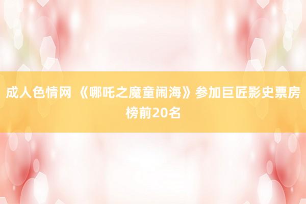 成人色情网 《哪吒之魔童闹海》参加巨匠影史票房榜前20名