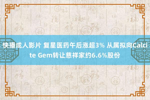 快播成人影片 复星医药午后涨超3% 从属拟向Calcite Gem转让慈祥家约6.6%股份