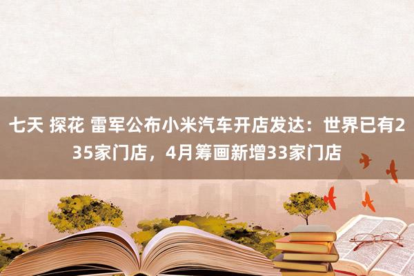 七天 探花 雷军公布小米汽车开店发达：世界已有235家门店，4月筹画新增33家门店