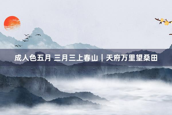 成人色五月 三月三上春山｜天府万里望桑田
