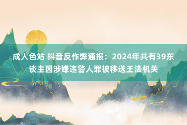 成人色站 抖音反作弊通报：2024年共有39东谈主因涉嫌违警人罪被移送王法机关
