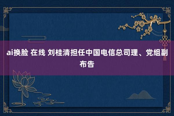 ai换脸 在线 刘桂清担任中国电信总司理、党组副布告